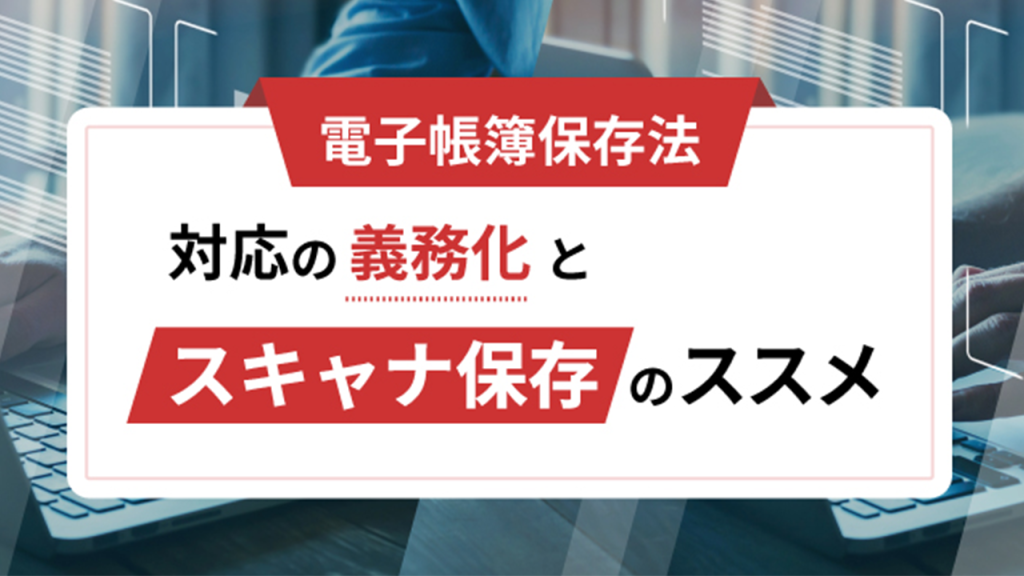 【電子帳簿保存法】対応の義務化と「スキャナ保存」のススメ